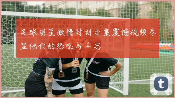 足球明星激情时刻合集震撼视频尽显他们的怒吼与斗志