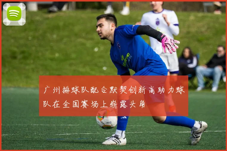 广州排球队配合默契创新高助力球队在全国赛场上崭露头角